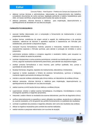 Concurso Público - Nível Superior – Prefeitura de Campos dos Goytacazes 2012
•   elaborar normas técnicas e administrativas, relacionadas ao desenvolvimento dos trabalhos,
    consultando documentos de outros serviços, legislação pertinente e boletins bioestatísticos para
    obter, em bases científicas, programações padronizadas das ações de saúde;
•   elaborar pareceres, informes técnicos e relatórios           para implantação, desenvolvimento e
    aperfeiçoamento de atividades em sua área de atuação.


FARMACÊUTICO/BIOQUÍMICO


•   executar tarefas relacionadas com a composição e fornecimento de medicamentos e outros
    preparados semelhantes;

•   analisar toxinas, substâncias de origem animal e vegetal, de matérias-primas e de produtos
    acabados, valendo-se de técnicas e aparelhos especiais e baseando-se em fórmulas pré-
    estabelecidas, para atender a dispositivos legais;
•   manipular insumos farmacêuticos medindo, pesando e misturando, mediante instrumentos e
    equipamentos especiais e fórmulas químicas, para atender à produção de remédios e outros
    preparados;
•   subministrar produtos médicos e cirúrgicos seguindo o receituário médico, para recuperar ou
    melhorar o estado de saúde de pacientes;

•   controlar intorpecentes e outros produtos psicotrópicos, anotando sua distribuição em mapas, guias
    e livros, segundo receituários devidamente preenchidos, para atender aos dispositivos legais;

•   analisar produtos farmacêuticos e seus insumos, para verificar qualidade, teor, pureza e
    quantidade de cada elemento;

•   fiscalizar farmácias, drogarias, depósitos de medicamentos, laboratórios e herbanários;

•   organizar e manter atualizado o fichário de produtos farmacêuticos, químicos e biológicos,
    mantendo registro permanente de estoque de drogas;
•   orientar e executar análises solicitadas pela clínica médica, em laboratórios de análises clínicas;

•   elaborar pareceres, informes técnicos e relatórios para implantação, desenvolvimento ou
    aperfeiçoamento de atividades em sua área de atuação.

•   realizar exames e emitir laudos técnicos relativos a análises clínicas;

•   supervisionar, orientar e realizar exames hematológicos, imunológicos, microbiológicos e outros,
    empregando aparelhos e reagentes apropriados;
•   interpretar, avaliar e liberar os resultados dos exames laboratoriais, para fins de diagnóstico clínico;

•   verificar sistematicamente os aparelhos a serem utilizados nas análises, ajustando-os e calibrando-
    os, quando necessário, a fim de garantir seu perfeito funcionamento e a qualidade dos resultados;
•   controlar a qualidade dos produtos e reagentes utilizados, bem como dos resultados das análises;
•   efetuar os registros necessários para controle dos exames realizados;
•   realizar estudos e pesquisas relacionados com sua área de atuação;

                                                                                                          32
 
