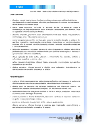 Concurso Público - Nível Superior – Prefeitura de Campos dos Goytacazes 2012

FISIOTERAPEUTA


•   planejar e executar tratamentos de afecções reumáticas, osteoporoses, seqüelas de acidentes
    vasculares cerebrais, raquimedulares, poliomielite, paralisias cerebrais, motoras, neurógenas e de
    nervos periféricos, miopatias e outros;
•   realizar testes musculares, funcionais, de amplitude articular, de verificação cinética e
    movimentação, de pesquisa de reflexos, provas de esforço e de atividades, para identificar o nível
    de capacidade funcional dos órgãos afetados;
•   atender a amputados, preparando o coto e fazendo treinamento com prótese, para possibilitar a
    movimentação ativa e independente dos mesmos;

•   ensinar aos pacientes exercícios corretivos para a coluna, os defeitos dos pés, as afecções dos
    aparelhos respiratório e cardiovascular, orientando-os e treinando-os em exercícios ginásticos
    especiais, a fim de promover correções de desvios posturais e estimular a expansão respiratória e
    a circulação sangüínea;
•   promover o relaxamento e proceder à aplicação de exercícios e jogos com pacientes portadores de
    problemas psíquicos, treinando-os sistematicamente, para promover a descarga ou a liberação da
    agressividade e estimular a sociabilidade;

•   efetuar aplicação de ondas curtas, ultra-som e infravermelho nos pacientes, conforme a
    enfermidade, para aliviar ou eliminar a dor;

•   aplicar massagens terapêuticas, utilizando fricção, compressão e movimentação com aparelhos
    adequados ou com as mãos;

•   elaborar pareceres, informes técnicos e relatórios para implantação, desenvolvimento ou
    aperfeiçoamento de atividades em sua área de atuação.



FONOAUDIÓLOGO

•   avaliar as deficiências dos pacientes, realizando exames fonéticos, da linguagem, de audiometria,
    além de outras técnicas próprias para estabelecer plano de tratamento ou terapêutico;
•   elaborar plano de tratamento dos pacientes, baseando-se nas informações médicas, nos
    resultados dos testes de avaliação fonoaudiológica e nas peculiaridades de cada caso;

•   desenvolver trabalhos de correção de distúrbios da fala e da audição, objetivando a reeducação
    neuromuscular e a reabilitação do paciente;

•   avaliar os pacientes no decorrer do tratamento, observando a evolução do processo e promovendo
    os ajustes necessários na terapia adotada;
•   promover a reintegração dos pacientes à família e a outros grupos sociais;

•   elaborar pareceres, informes técnicos e relatórios para implantação, desenvolvimento e
    aperfeiçoamento de atividades em sua área de atuação.


                                                                                                       34
 