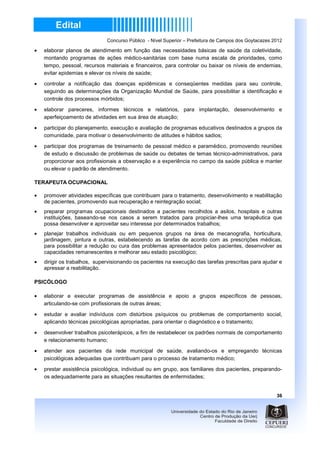 Concurso Público - Nível Superior – Prefeitura de Campos dos Goytacazes 2012

•   elaborar planos de atendimento em função das necessidades básicas de saúde da coletividade,
    montando programas de ações médico-sanitárias com base numa escala de prioridades, como
    tempo, pessoal, recursos materiais e financeiros, para controlar ou baixar os níveis de endemias,
    evitar epidemias e elevar os níveis de saúde;
•   controlar a notificação das doenças epidêmicas e conseqüentes medidas para seu controle,
    seguindo as determinações da Organização Mundial de Saúde, para possibilitar a identificação e
    controle dos processos mórbidos;
•   elaborar pareceres, informes técnicos e relatórios, para implantação, desenvolvimento e
    aperfeiçoamento de atividades em sua área de atuação;

•   participar do planejamento, execução e avaliação de programas educativos destinados a grupos da
    comunidade, para motivar o desenvolvimento de atitudes e hábitos sadios;

•   participar dos programas de treinamento de pessoal médico e paramédico, promovendo reuniões
    de estudo e discussão de problemas de saúde ou debates de temas técnico-administrativos, para
    proporcionar aos profissionais a observação e a experiência no campo da saúde pública e manter
    ou elevar o padrão de atendimento.

TERAPEUTA OCUPACIONAL

•   promover atividades específicas que contribuam para o tratamento, desenvolvimento e reabilitação
    de pacientes, promovendo sua recuperação e reintegração social;
•   preparar programas ocupacionais destinados a pacientes recolhidos a asilos, hospitais e outras
    instituições, baseando-se nos casos a serem tratados para propiciar-lhes uma terapêutica que
    possa desenvolver e aproveitar seu interesse por determinados trabalhos;
•   planejar trabalhos individuais ou em pequenos grupos na área de mecanografia, horticultura,
    jardinagem, pintura e outras, estabelecendo as tarefas de acordo com as prescrições médicas,
    para possibilitar a redução ou cura das problemas apresentados pelos pacientes, desenvolver as
    capacidades remanescentes e melhorar seu estado psicológico;
•   dirigir os trabalhos, supervisionando os pacientes na execução das tarefas prescritas para ajudar e
    apressar a reabilitação.

PSICÓLOGO

•   elaborar e executar programas de assistência e apoio a grupos específicos de pessoas,
    articulando-se com profissionais de outras áreas;

•   estudar e avaliar indivíduos com distúrbios psíquicos ou problemas de comportamento social,
    aplicando técnicas psicológicas apropriadas, para orientar o diagnóstico e o tratamento;

•   desenvolver trabalhos psicoterápicos, a fim de restabelecer os padrões normais de comportamento
    e relacionamento humano;
•   atender aos pacientes da rede municipal de saúde, avaliando-os e empregando técnicas
    psicológicas adequadas que contribuam para o processo de tratamento médico;

•   prestar assistência psicológica, individual ou em grupo, aos familiares dos pacientes, preparando-
    os adequadamente para as situações resultantes de enfermidades;


                                                                                                       36
 