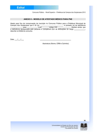 Concurso Público - Nível Superior – Prefeitura de Campos dos Goytacazes 2012



                ANEXO II – MODELO DE ATESTADO MÉDICO PARA PNE

Atesto para fins de comprovação de inscrição no Concurso Público para a Prefeitura Municipal de
Campos dos Goytacazes que o Sr (a). _________________________, é portador (a) da deficiência
_____________, grau ___________, nível _______ código CID ______________. Declaro ainda, que
a deficiência apresentada pelo paciente é compatível com as atribuições do cargo ____________,
descrita no Edital do concurso.




Data: ___/___/___                    __________________________________

                                         Assinatura (Nome, CRM e Carimbo)




                                                                                                    38
 