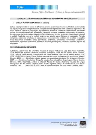 Concurso Público - Nível Superior – Prefeitura de Campos dos Goytacazes 2012



          ANEXO III – CONTEÚDO PROGRAMÁTICO e REFERÊNCIAS BIBLIOGRÁFICAS

        LÍNGUA PORTUGUESA (Todos os Cargos)

Leitura e compreensão de textos de diferentes gêneros e domínios discursivos; Unidade e diversidade
da língua portuguesa: variação regional, variação social e registros de usos; Modos de organização do
texto: narração, descrição, exposição; argumentação; Níveis de coerência e mecanismos de coesão
textual; Pontuação gramatical e expressiva; Elementos mórficos; processos de formação de palavras;
Emprego das diferentes classes de palavra;Período simples: funções sintáticas; Concordância nominal
e verbal; Regência nominal e verbal; emprego do acento grave; Sintaxe de colocação; Período
composto: processos sintáticos de estruturação, comportamento sintático das orações e relações
lógico-discursivas marcadas pelos conectores; Sinônimos, antônimos, homônimos, parônimos,
hiperônimos, hipônimos; polissemia, denotação e conotação;Ortografia, ortoepia e prosódia; Figuras de
linguagem.

REFERÊNCIAS BIBLIOGRÁFICAS

AZEREDO, José Carlos de. Gramática Houaiss da Língua Portuguesa. 2ed. São Paulo: Publifolha,
2008. BECHARA, Evanildo. Moderna Gramática Portuguesa. 37ed. Rio de Janeiro: Nova Fronteira,
2009. GARCIA, Othon Moacyr. Comunicação em Prosa Moderna. 26ed. Rio de Janeiro: Editora FGV,
2006. HENRIQUES, Claudio Cezar. Sintaxe: estudos descritivos da frase para o texto.Rio de Janeiro:
Elvesier, 2008. ...... . Morfologia: estudos lexicais em perspectiva sincrônica. Rio de Janeiro: Elvesier,
2007. ...... . Fonética, Fonologia e Ortografia: estudos fono-ortográficos do português. Rio de Janeiro:
Elvesier, 2007. HOUAISS, Antônio e VILLAR, Mauro de Salles. Dicionário Houaiss da Língua
Portuguesa. Rio de Janeiro: Objetiva, 2001. KOCH, Ingedore Villaça. A coesão textual. São Paulo:
Contexto, 1989. ...... ; TRAVAGLIA, Luiz Carlos. A coerência textual. 4ed. São Paulo: Contexto, 1992.




                                                                                                        39
 