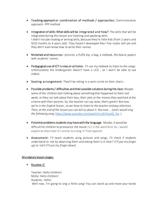 Teaching approach or combination of methods / approaches: Communicative
approach- PPP method.
 Integration of skills: What skills will be integrated and how? The skills that will be
integrated during this lesson are listening and speaking skills.
I didn’t include reading or writing skills, because they’re little kids (from 2 years and
9/10 months to 4 years old). They haven’t developed their fine motor skill yet and
they don’t even know how to write their names.
 Materials and resources: pictures, a fluffy toy, a bag, a netbook, the board, papers
with students’ names.
 Pedagogical use of ICT in class or at home: I’ll use my netbook to listen to the songs.
Unfortunately the kindergarten doesn’t have a LCD , so I won’t be able to use
videos.
 Seating arrangement: They’ll be sitting in a semi-circle on their chairs.
 Possible problems / difficulties and their possible solutions during the class: Maybe
some of the children start talking about something that happened to them last
week, or they can talk about their toys, their pets or the movies they watched at the
cinema with their parents. So, the teacher can say wow, that’s great!! But now,
we’re in the English lesson…so we have to listen to the teacher and pay attention.
Then, at the end of the lesson you can tell us about it. But now … (and I would sing
the following song: https://www.youtube.com/watch?v=uEHCyoJQ_Ew )
 Potential problems students may havewith the language: Maybe, it would be
difficult for children to pronounce the sound /ɜ:/ in the word bird. So, I would
explain to them that it’s similar to a long ‘e’ from Spanish.
 Assessment: I’ll teach students using pictures and songs. I’ll check if students
understand or not by observing them and asking them Is it clear? (I’ll put my finger
up) or not? (I’ll put my finger down)
Mandatory lesson stages:
 Routine: 5’
Teacher: Hello children!
Molly: Hello children!
Students: Hello!
Well now, I’m going to sing a Hello song! You can stand up and move your hands
 