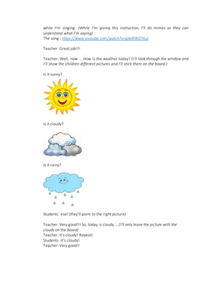 while I’m singing. (While I’m giving this instruction, I’ll do mimes so they can
understand what I’m saying)
The song : https://www.youtube.com/watch?v=gdeB9kDT6uI
Teacher: Great job!!!
Teacher: Well, now … How is the weather today? (I’ll look through the window and
I’ll show the children different pictures and I’ll stick them on the board.)
Is it sunny?
Is it cloudy?
Is it rainy?
Students: esa! (they’ll point to the right picture)
Teacher: Very good!!! So, today is cloudy … (I’ll only leave the picture with the
clouds on the board)
Teacher: It’s cloudy! Repeat!
Students: It’s cloudy!
Teacher: Very good!!
 
