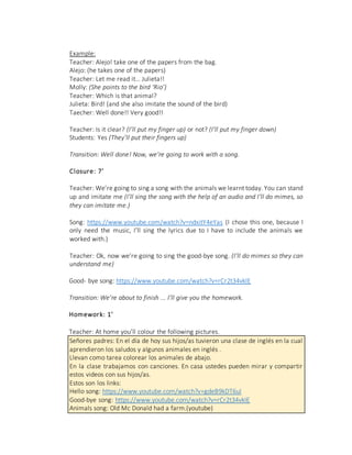 Example:
Teacher: Alejo! take one of the papers from the bag.
Alejo: (he takes one of the papers)
Teacher: Let me read it… Julieta!!
Molly: (She points to the bird ‘Rio’)
Teacher: Which is that animal?
Julieta: Bird! (and she also imitate the sound of the bird)
Taecher: Well done!! Very good!!
Teacher: Is it clear? (I’ll put my finger up) or not? (I’ll put my finger down)
Students: Yes (They’ll put their fingers up)
Transition: Well done! Now, we’re going to work with a song.
Closure: 7’
Teacher: We’re going to sing a song with the animals we learnt today. You can stand
up and imitate me (I’ll sing the song with the help of an audio and I’ll do mimes, so
they can imitate me.)
Song: https://www.youtube.com/watch?v=ndxitY4eYas (I chose this one, because I
only need the music, I’ll sing the lyrics due to I have to include the animals we
worked with.)
Teacher: Ok, now we’re going to sing the good-bye song. (I’ll do mimes so they can
understand me)
Good- bye song: https://www.youtube.com/watch?v=rCr2t34vkIE
Transition: We’re about to finish ... I’ll give you the homework.
Homework: 1’
Teacher: At home you’ll colour the following pictures.
Señores padres: En el día de hoy sus hijos/as tuvieron una clase de inglés en la cual
aprendieron los saludos y algunos animales en inglés .
Llevan como tarea colorear los animales de abajo.
En la clase trabajamos con canciones. En casa ustedes pueden mirar y compartir
estos videos con sus hijos/as.
Estos son los links:
Hello song: https://www.youtube.com/watch?v=gdeB9kDT6uI
Good-bye song: https://www.youtube.com/watch?v=rCr2t34vkIE
Animals song: Old Mc Donald had a farm.(youtube)
 