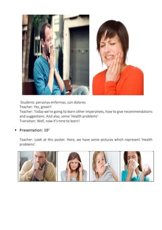Students: personas enfermas, con dolores
Teacher: Yes, great!!
Teacher: Today we’re going to learn other imperatives, how to give recommendations
and suggestions. And also, some ‘Health problems’.
Transition: Well, now it’s time to learn!
 Presentation: 10’
Teacher: Look at this poster. Here, we have some pictures which represent ‘Health
problems’.
 