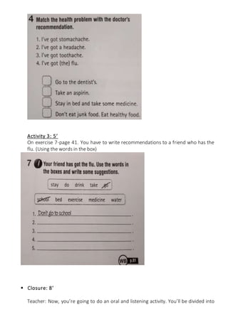 Activity 3: 5’
On exercise 7-page 41. You have to write recommendations to a friend who has the
flu. (Using the words in the box)
 Closure: 8’
Teacher: Now, you’re going to do an oral and listening activity. You’ll be divided into
 