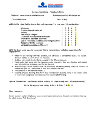 Lesson recording – Feedback form
Trainee’s name:Lorena Analia Campos Practicum period: Kindergarten
Course:Red room Date: 9th
May
a) Circle the value that best describes each category. 1 is very poor, 5 is outstanding.
Warm-up: 1 2 3 4 5
Presentation of material: 1 2 3 4 5
Timing: 1 2 3 4 5
Teaching strategies: 1 2 3 4 5
Classroom management strategies: 1 2 3 4 5
Transitions between activities: 1 2 3 4 5
Use of resources and blackboard organization: 1 2 3 4 5
Rapport with the learners: 1 2 3 4 5
Language accuracy and fluency: 1 2 3 4 5
b) Write down some aspects you would like to comment on, including suggestions for
improvement.
 When you are working with little children, it is advisable to be “at their level”. You can sit
down on a chair or kneel down, for instance.
 Children were really involved and engaged in the different stages.
 You brought their world into the classroom, using characters they were familiar with. (Mind
you, it is Lightning Mc Queen, not Ray Mc Queen.)
 What about your speech rate? I have the impression you were speaking slowly for students to
understand you, but, sometimes, it didn´t sound quite natural.
 You used lots of different resources. 
 Students enjoyed dancing. This shows they need to move at some points in the lesson. Some
of them even recognized some colours while listening to the song.
d) Rate this teacher’s performance on a scale of 1 – 10 (1 is very poor, 10 is outstanding)
Circle the appropriate rating: 1- 2- 3- 4- 5- 6- 7- 8- 9- 10
Final comments:
Lovely manners and a well-planned lesson created a cosy atmosphere. Students were attentive during
the whole lesson. Well done, Lore!
 