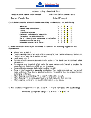 Lesson recording – Feedback form
Trainee’s name:Lorena Analia Campos Practicum period: Primary level
Course: 6th
grade- Blue Date: 15th
August
a) Circle the value that best describes each category. 1 is very poor, 5 is outstanding.
Warm-up: 1 2 3 4 5
Presentation of material: 1 2 3 4 5
Timing: 1 2 3 4 5
Teaching strategies: 1 2 3 4 5
Classroom management strategies: 1 2 3 4 5
Transitions between activities: 1 2 3 4 5
Use of resources and blackboard organization: 1 2 3 4 5
Rapport with the learners: 1 2 3 4 5
Language accuracy and fluency: 1 2 3 4 5
b) Write down some aspects you would like to comment on, including suggestions for
improvement.
 What a quiet group! 
 Choral repetition: how effective is it? Is it meaningful? How could you have approached this
“pronunciation” exercise in a different way?
 Lovely visual aids! 
 The topic (family members) was not new for students. You should have skipped such a long
introduction.
 The posters were beautiful! What a pity the board was so small. Try not to overload the
board. Remove those items which are not necessary.
 You should not encourage students to translate into L1!!
 There is little/non-existent students` production. They mainly repeated and read already
made sentences. They showed good competence, I´m positive they can engage in more
challenging exchanges.
 When checking understanding, “Is it clear?” might not be enough.
 When checking T/F exercise, you should have students justify their answers.
 When assigning homework, you should write it down on the board.
d) Rate this teacher’s performance on a scale of 1 – 10 (1 is very poor, 10 is outstanding)
Circle the appropriate rating: 1- 2- 3- 4- 5- 6- 7- 8- 9- 10
 