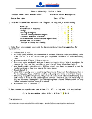 Lesson recording – Feedback form
Trainee’s name:Lorena Analia Campos Practicum period: Kindergarten
Course:Red room Date: 12th
May
a) Circle the value that best describes each category. 1 is very poor, 5 is outstanding.
Warm-up: 1 2 3 4 5
Presentation of material: 1 2 3 4 5
Timing: 1 2 3 4 5
Teaching strategies: 1 2 3 4 5
Classroom management strategies: 1 2 3 4 5
Transitions between activities: 1 2 3 4 5
Use of resources and blackboard organization: 1 2 3 4 5
Rapport with the learners: 1 2 3 4 5
Language accuracy and fluency: 1 2 3 4 5
b) Write down some aspects you would like to comment on, including suggestions for
improvement.
 Pronunciation of Puss.
 With very young learners, we should think of different strategies to elicit vocabulary. More
often than not, it is difficult for them just to produce the words, but they can identify
them.
 You may think of different drilling techniques.
 The memo game was lovely! Some cards were too high for them. What if you placed the
cards on the floor, and they turned them over in turns? Would it have been better?
 You should exploit materials more. Children should have been encouraged to say the
numbers/animals as they were playing the memo game.
 Beautiful dice! 
 Little children usually need to count to say the numbers. If you want them to say number 3,
for example, you should help them count up to 3, using some realia or their own fingers.
 They really enjoyed moving around. They were not paying much attention to the song, they
just needed to move. It was great exposure anyway! Sometimes, you can play a song and
play the Move and Freeze game – you are exposing them to some authentic input and they
release some tension while having a nice time.
 You used L2 most of the time. 
d) Rate this teacher’s performance on a scale of 1 – 10 (1 is very poor, 10 is outstanding)
Circle the appropriate rating: 1- 2- 3- 4- 5- 6- 7- 8- 9- 10
Final comments:
You are sosweetandresourceful!You couldcreate a wonderful learningatmosphere.Well done!
 