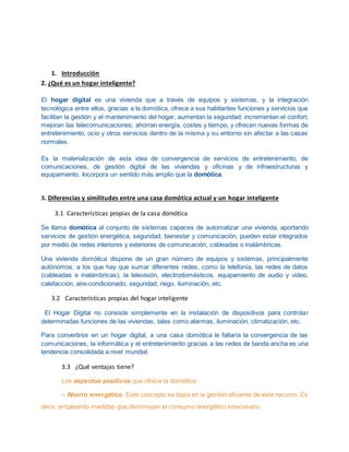 1. Introducción
2. ¿Qué es un hogar inteligente?
El hogar digital es una vivienda que a través de equipos y sistemas, y la integración
tecnológica entre ellos, gracias a la domótica, ofrece a sus habitantes funciones y servicios que
facilitan la gestión y el mantenimiento del hogar, aumentan la seguridad; incrementan el confort;
mejoran las telecomunicaciones; ahorran energía, costes y tiempo, y ofrecen nuevas formas de
entretenimiento, ocio y otros servicios dentro de la misma y su entorno sin afectar a las casas
normales.
Es la materialización de esta idea de convergencia de servicios de entretenimiento, de
comunicaciones, de gestión digital de las viviendas y oficinas y de infraestructuras y
equipamiento. Incorpora un sentido más amplio que la domótica.
3. Diferencias y similitudes entre una casa domótica actual y un hogar inteligente
3.1 Características propias de la casa domótica
Se llama domótica al conjunto de sistemas capaces de automatizar una vivienda, aportando
servicios de gestión energética, seguridad, bienestar y comunicación, pueden estar integrados
por medio de redes interiores y exteriores de comunicación, cableadas o inalámbricas.
Una vivienda domótica dispone de un gran número de equipos y sistemas, principalmente
autónomos, a los que hay que sumar diferentes redes, como la telefonía, las redes de datos
(cableadas e inalámbricas), la televisión, electrodomésticos, equipamiento de audio y video,
calefacción, aire-condicionado, seguridad, riego, iluminación, etc.
3.2 Características propias del hogar inteligente
El Hogar Digital no consiste simplemente en la instalación de dispositivos para controlar
determinadas funciones de las viviendas, tales como alarmas, iluminación, climatización, etc.
Para convertirse en un hogar digital, a una casa domótica le faltaría la convergencia de las
comunicaciones, la informática y el entretenimiento gracias a las redes de banda ancha es una
tendencia consolidada a nivel mundial.
3.3 ¿Qué ventajas tiene?
Los aspectos positivos que ofrece la domótica:
– Ahorro energético. Este concepto se basa en la gestión eficiente de este recurso. Es
decir, empleando medidas que disminuyan el consumo energético innecesario.
 