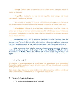 - Confort. Conlleva todas las acciones que se puedan llevar a cabo para mejorar al
confort de la vivienda.
– Seguridad, consistente es una red de seguridad para proteger los bienes
patrimoniales y la seguridad personal.
– Comunicaciones basadas en sistemas o infraestructuras que posee el hogar, como
ser el control interno o externo, control remoto mediante la utilización de internet, entre otros.
– Accesibilidad. Basada en las aplicaciones o instalaciones de control remoto del
entorno con el objeto de favorecer la autonomía personal de individuos que posean limitaciones
funcionales o discapacidad. En cuanto al coste económico actualmente es de mayor facilidad el
acceso a estas viviendas.
Telecomunicaciones: son los sistemas o infraestructuras de comunicaciones que
posee el hogar. Tanto si hablamos de las redes interiores o de acceso o públicas el concepto
de Hogar Digital esta ligado a la conectividad de los hogares a la autopista de la información.
Ocio: hace referencia a todos los sistemas o infraestructuras que posee el hogar en
materia de ocio. Como ejemplo están todo tipos de Consolas, Media Center, TDT, dispositivos
de distribución de Audio y Video... En definitiva todo sistema de ocio integrable en una red
digital.
3.4 ¿Y desventajas?
En cuanto a los aspectos negativos la característica más sobresaliente es la vulnerabilidad
frente a los Hackers, pudiendo ingresar a la información del hogar e invadiendo la privacidad
dentro y fuera de la casa.
Esto se debe a que el control se realiza mediante internet a ondas aéreas celulares permitiendo
a los dueños acceder a la información de su hogar desde cualquier sitio.
4. Futuro de los hogares inteligentes
4.1 ¿Cuáles son los pronósticos de los expertos?
 