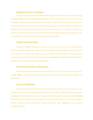 Adaptación de las necesidades
Teniendoencuentalaopiniónde variosexpertosdel campo del urbanismo, la arquitectura y la
sociología, Solvia, la inmobiliaria del Banco Sabadell, realizó hace unos meses un informe en el que
explicaba las tendencias que podremos ver en el hogar en el futuro. Así, una de las cosas que más se
tendrá en cuenta en las viviendas en unos años son los cambios en la estructura de la sociedad: una
población más envejecida, una generación de personas formadas en la era digital, las relaciones
familiares complejas… En este sentido, desde el operador inmobiliario predicen una adaptación a las
necesidades de los diferentes ciclos y estilos de vida de la población.
El poder del consumidor
Una de las grandes ventajas que tendrán las casas del futuro es que los consumidores
tendremos mucho que decir sobre ellas. Y es que los individuos estamos adquiriendo cada vez más
poder gracias a que somos más capaces de crear, transmitir ideas, aprender e, incluso, generar
movimientossociales.Poreso,el sectorinmobiliarionos involucraráen el proceso del diseño del hogar
para que éste sea un reflejo de nuestra personalidad.
Viviendas más lúdicas y funcionales
Desde Solvia también hablan de la inmaterialización, es decir, de aportar a las viviendas un
carácter lúdico y, sobre todo, funcional, haciendo que los consumidores puedan tener experiencias
gratificantes.
Una casa inteligente
Por supuesto,lasviviendas del futuro serán mucho más inteligentes. Esto quiere decir que los
hogares se convertirán en espacios digitalizados, donde un montón de objetos y dispositivos estarán
conectados a Internet para hacer que nos sintamos más a gusto y seguros, y que podamos controlarlo
absolutamente todo a través de un solo aparato. Lo más importante es que los sensores y los objetos
estarán conectados entre sí registrando nuestros hábitos de vida y adaptándose así a nuestras
necesidades diarias.
 