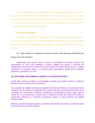 Además, unade las grandesventajasde ladomótica en el hogar es que podremos tenerlo todo
bajocontrol aunque estemoslejosde él.Porotro lado, muchos expertos aseguran que en un futuro no
muylejanolaspantallasseránlasgrandesprotagonistasde las viviendas, sirviendo como ordenadores,
videoconsolas,televisionesy, aunque no lo creas, simuladores de paisajes, algo muy útil para aquellas
casas que no tengan ventanas o vistas agradables.
Viviendas ecológicas
Más alládel estudiode Solvia,se prevé que en un futuro las casas sean más ecológicas. En este
sentido, no sólo se optará por la construcción sostenible, especialmente por las viviendas modulares,
sinoque se apostará por las tecnologías que hagan posible un mayor aprovechamiento de los recursos
naturales.
4.2 ¿Qué tendencias o propuestas presentan marcas como Samsung o Microsoft para
dentro de 10, 20 o 50 años?
Aplicaciones que permiten abrir la puerta sin necesidad de contacto, neveras que
recomiendan el menú más saludable o incluso software que ayudan a aclimatar las
habitaciones antes de entrar en ellas. Así son las tendencias de la domótica que con un ligero
movimiento de nuestros dedos o un sencillo gesto responderán rápidamente a nuestras
peticiones. ¿Las llaves? Un click.
UN 'SOFTWARE' QUE CAMBIAAL DISEÑO Y ALA CONSTRUCCIÓN
Desde Intel cuentan las últimas e innumerables opciones que pueden empezar a aplicarse
desde el mismo momento de la construcción.
"Los paquetes de software fáciles de usar podrán transformar el diseño y la construcción de tu
próxima casa. El software se codificará para conocer todos los requisitos estructurales de las
normativas de construcción, edificación y planificación, ayudándote a crear tu hogar ideal". A
través de su funcionamiento se podría crear un itinerario de todos los sistemas de tuberías,
electricidad, calefacción y ventilación, permitiendo explorar la casa mediante una realidad
virtual al detalle.
Además, se podrán desplazar puertas o ventanas para disfrutar de más luz o cambiar de lugar
los enchufes al gusto de los inquilinos.
 