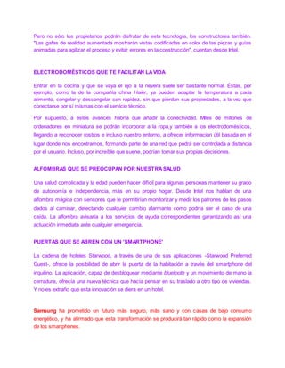 Pero no sólo los propietarios podrán disfrutar de esta tecnología, los constructores también.
"Las gafas de realidad aumentada mostrarán vistas codificadas en color de las piezas y guías
animadas para agilizar el proceso y evitar errores en la construcción", cuentan desde Intel.
ELECTRODOMÉSTICOS QUE TE FACILITAN LAVIDA
Entrar en la cocina y que se vaya el ojo a la nevera suele ser bastante normal. Éstas, por
ejemplo, como la de la compañía china Haier, ya pueden adaptar la temperatura a cada
alimento, congelar y descongelar con rapidez, sin que pierdan sus propiedades, a la vez que
conectarse por sí mismas con el servicio técnico.
Por supuesto, a estos avances habría que añadir la conectividad. Miles de millones de
ordenadores en miniatura se podrán incorporar a la ropa,y también a los electrodomésticos,
llegando a reconocer rostros e incluso nuestro entorno, a ofrecer información útil basada en el
lugar donde nos encontramos, formando parte de una red que podrá ser controlada a distancia
por el usuario. Incluso, por increíble que suene, podrían tomar sus propias decisiones.
ALFOMBRAS QUE SE PREOCUPAN POR NUESTRASALUD
Una salud complicada y la edad pueden hacer difícil para algunas personas mantener su grado
de autonomía e independencia, más en su propio hogar. Desde Intel nos hablan de una
alfombra mágica con sensores que le permitirían monitorizar y medir los patrones de los pasos
dados al caminar, detectando cualquier cambio alarmante como podría ser el caso de una
caída. La alfombra avisaría a los servicios de ayuda correspondientes garantizando así una
actuación inmediata ante cualquier emergencia.
PUERTAS QUE SE ABREN CON UN 'SMARTPHONE'
La cadena de hoteles Starwood, a través de una de sus aplicaciones -Starwood Preferred
Guest-, ofrece la posibilidad de abrir la puerta de la habitación a través del smartphone del
inquilino. La aplicación, capaz de desbloquear mediante bluetooth y un movimiento de mano la
cerradura, ofrecía una nueva técnica que hacía pensar en su traslado a otro tipo de viviendas.
Y no es extraño que esta innovación se diera en un hotel.
Samsung ha prometido un futuro más seguro, más sano y con casas de bajo consumo
energético, y ha afirmado que esta transformación se producirá tan rápido como la expansión
de los smartphones.
 