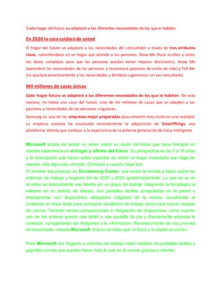 Cada hogar del futuro se adaptará a las diferentes necesidades de los que lo habiten.
En 2020 la casa cuidará de usted
El hogar del futuro se adaptará a las necesidades del consumidor a través de tres atributos
clave, convirtiéndose en un hogar que atiende a las personas: Show Me (hará visibles y útiles
los datos complejos para que las personas puedan tomar mejores decisiones), Know Me
(aprenderá las necesidades de las personas y reconocerá patrones de estilo de vida) y Tell Me
(se ajustará proactivamente a las necesidades y brindará sugerencias sin ser consultada).
Mil millones de casas únicas
Cada hogar futuro se adaptará a las diferentes necesidades de los que lo habiten. De esta
manera, no habrá una casa del futuro, sino de mil millones de casas que se adapten a las
pasiones y necesidades de las personas singulares.
Samsung es una de las empresas mejor preparadas para convertir esta visión en una realidad.
La empresa coreana ha anunciado recientemente la adquisición de SmartThings, una
plataforma abierta que conduce a la experiencia de la próxima generación de Casa Inteligente.
Microsoft acaba de lanzar un video sobre su visión del futuro que hace hincapié en
nuestra experiencia en el hogar y oficina del futuro. Su perspectiva es de 5 a 10 años
y la descripción que hacen estos expertos es sobre un hogar conectado que haga de
nuestra vida algo más cómodo. (Siempre y cuando haya luz)
El nombre del proyecto es Envisioning Center, que centra la mirada a futuro sobre los
entornos de trabajo y hogares del de 2020 y 2025 aproximadamente. Lo que se ve en
el video es básicamente una familia y/o un grupo de trabajo integrando la tecnología al
extremo en su ámbito de trabajo, con pantallas táctiles proyectadas en la pared o
directamente con dispositivos ultraplanos colgados de la misma, accediendo al
contenido en línea tanto para comparar resultados de trabajo como para buscar recetas
de cocina. También vemos composiciones e integración de dispositivos, como cuando
uno de los actores acerca una tablet a una pantalla de pie y directamente empieza la
conexión, compartiendo las imágenes y la información. Reconocimiento de voz y tal vez
de movimiento incluida,Microsoft dice en el video que lo físico y lo digital se unirán.
Para Microsoft, los hogares y entornos de trabajo están repletos de pantallas táctiles y
gigantes con las que puedes hacer todo lo que se te ocurra gracias a internet.
 
