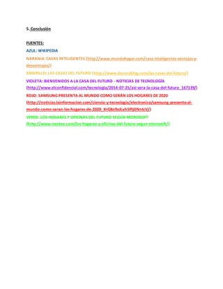 5. Conclusión
FUENTES:
AZUL: WIKIPEDIA
NARANJA: CASAS INTELIGENTES (http://www.mundohogar.com/casa-inteligentes-ventajas-y-
desventajas/)
AMARILLO: LAS CASAS DEL FUTURO (http://www.decorablog.com/las-casas-del-futuro/)
VIOLETA: BIENVENIDOS A LA CASA DEL FUTURO - NOTICIAS DE TECNOLOGÍA
(http://www.elconfidencial.com/tecnologia/2014-07-25/asi-sera-la-casa-del-futuro_167139/)
ROJO: SAMSUNG PRESENTA AL MUNDO COMO SERÁN LOS HOGARES DE 2020
(http://noticias.lainformacion.com/ciencia-y-tecnologia/electronica/samsung-presenta-al-
mundo-como-seran-los-hogares-de-2020_XrG8o9nJLvh5PljGNntcV/)
VERDE: LOS HOGARES Y OFICINAS DEL FUTURO SEGÚN MICROSOFT
(http://www.neoteo.com/los-hogares-y-oficinas-del-futuro-segun-microsoft/)
 
