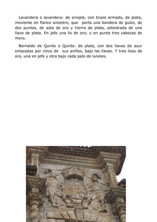 Lavandera o lavandera: de sinople, con brazo armado, de plata,
moviente en flanco siniestro, que porta una bandera de gules, de
dos puntas, de asta de oro y hierro de plata, adiestrada de una
llave de plata. En jefe una lis de oro; y en punta tres cabezas de
moro.

  Bernaldo de Quirós o Quirós: de plata, con dos llaves de azur
enlazadas por cinco de sus anillos, bajo las llaves. Y tres lises de
oro, una en jefe y otra bajo cada palo de luneles.
 