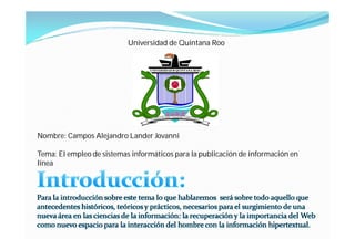 Universidad de Quintana Roo




Nombre: Campos Alejandro Lander Jovanni

Tema: El empleo de sistemas informáticos para la publicación de información en
línea
 