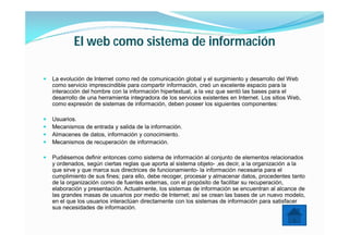 El web como sistema de información

   La evolución de Internet como red de comunicación global y el surgimiento y desarrollo del Web
    como servicio imprescindible para compartir información, creó un excelente espacio para la
    interacción del hombre con la información hipertextual, a la vez que sentó las bases para el
    desarrollo de una herramienta integradora de los servicios existentes en Internet. Los sitios Web,
    como expresión de sistemas de información, deben poseer los siguientes componentes:

   Usuarios.
   Mecanismos de entrada y salida de la información.
   Almacenes de datos, información y conocimiento.
   Mecanismos de recuperación de información.

   Pudiésemos definir entonces como sistema de información al conjunto de elementos relacionados
    y ordenados, según ciertas reglas que aporta al sistema objeto- ,es decir, a la organización a la
    que sirve y que marca sus directrices de funcionamiento- la información necesaria para el
    cumplimiento de sus fines; para ello, debe recoger, procesar y almacenar datos, procedentes tanto
    de la organización como de fuentes externas, con el propósito de facilitar su recuperación,
    elaboración y presentación. Actualmente, los sistemas de información se encuentran al alcance de
    las grandes masas de usuarios por medio de Internet; así se crean las bases de un nuevo modelo,
    en el que los usuarios interactúan directamente con los sistemas de información para satisfacer
    sus necesidades de información.
 