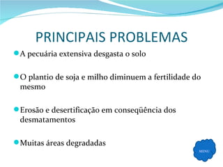 PRINCIPAIS PROBLEMAS A pecuária extensiva desgasta o solo O plantio de soja e milho diminuem a fertilidade do mesmo Erosão e desertificação em conseqüência dos desmatamentos Muitas áreas degradadas MENU 