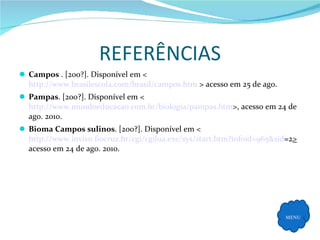 REFERÊNCIAS Campos  . [200?]. Disponível em < http://www.brasilescola.com/brasil/campos.htm  > acesso em 25 de ago. Pampas . [200?]. Disponível em < http://www.mundoeducacao.com.br/biologia/pampas.htm >, acesso em 24 de ago. 2010. Bioma Campos sulinos . [200?]. Disponível em <  http://www.invivo.fiocruz.br/cgi/cgilua.exe / sys / start.htm ? infoid =965& sid =2 >  acesso em 24 de ago. 2010. MENU 