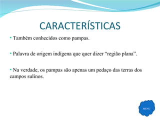 CARACTERÍSTICAS MENU Também conhecidos como pampas. Palavra de origem indígena que quer dizer “região plana”. Na verdade, os pampas são apenas um pedaço das terras dos campos sulinos. 