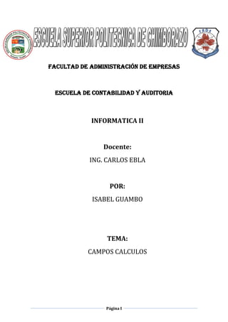 FACULTAD DE ADMINISTRACIÓN DE EMPRESAS

ESCUELA DE CONTABILIDAD Y AUDITORIA

INFORMATICA II

Docente:
ING. CARLOS EBLA

POR:
ISABEL GUAMBO

TEMA:
CAMPOS CALCULOS

Página I

 