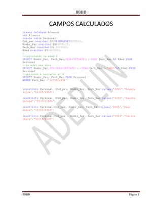 BBDD

                CAMPOS CALCULADOS
create database Alumnos
use Alumnos
create table Personal(
Cod_per nvarchar(20)PRIMARYKEYNOTNULL,
Nombr_Per nvarchar(20)NOTNULL,
Fech_Nac nvarchar(20)NOTNULL,
Edad nvarchar(20)NOTNULL
)
--calculando la edad 2
SELECT Nombr_Per, Fech_Nac,YEAR(GETDATE())-YEAR(Fech_Nac)AS Edad FROM
Personal
--la edad mas años
SELECT Nombr_Per,STR(YEAR(GETDATE())-YEAR(Fech_Nac))+'AÑOS'AS Edad FROM
Personal
--personas k nacieron el 4
SELECT Nombr_Per, Fech_Nac FROM Personal
WHERE Fech_Nac ='12/10/1991'


insertinto Personal (Cod_per, Nombr_Per, Fech_Nac)values('0001','Angela
rojas','12/09/1980')

insertinto Personal (Cod_per, Nombr_Per, Fech_Nac)values('0002','Sandra
quispe','05/02/1886')

insertinto Personal(Cod_per, Nombr_Per, Fech_Nac)values('0003','Paul
armas','10/06/1860')

insertinto Personal(Cod_per , Nombr_Per, Fech_Nac)values('0004','Carlos
chara','20/12/2002')




BBDD                                                              Página 1
 