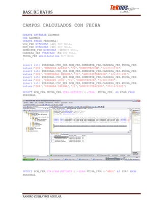 BASE DE DATOS


CAMPOS CALCULADOS CON FECHA
CREATE DATABASE ALUMNOS
USE ALUMNOS
CREATE TABLE PERSONAL(
COD_PER NVARCHAR (20) NOT NULL,
NOM_PER NVARCHAR (50) NOT NULL,
SEMESTRE_PER NVARCHAR (50)NOT NULL,
CARRERA_PER NVARCHAR (50)NOT NULL,
FECHA_PER smalldatetime NOT NULL
)

insert into PERSONAL(COD_PER,NOM_PER,SEMESTRE_PER,CARRERA_PER,FECHA_PER)
values('001','MENDOZA ARLISS','IV','COMPUTACION','12/09/1970')
insert into PERSONAL(COD_PER,NOM_PER,SEMESTRE_PER,CARRERA_PER,FECHA_PER)
values('002','CONTRERAS MIGUEL','II','ADMINISTRACION','12/10/1991')
insert into PERSONAL(COD_PER,NOM_PER,SEMESTRE_PER,CARRERA_PER,FECHA_PER)
values('003','PAREDES JOSE','IV','COMPUTACION','5/08/1990')
insert into PERSONAL(COD_PER,NOM_PER,SEMESTRE_PER,CARRERA_PER,FECHA_PER)
values('004','ZEGARRA CARINA','II','ADMINISTRACION','20/12/2000')

SELECT NOM_PER,FECHA_PER,YEAR(GETDATE())-YEAR (FECHA_PER) AS EDAD FROM
PERSONAL




SELECT NOM_PER,STR(YEAR(GETDATE())-YEAR(FECHA_PER))+'AÑOS' AS EDAD FROM
PERSONAL




RAMIRO CUSILAYME AGUILAR
 