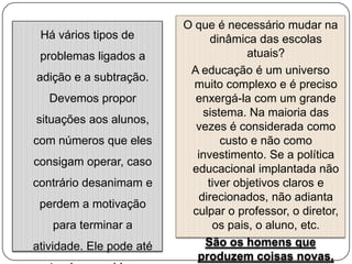 Há vários tipos de
problemas ligados a
adição e a subtração.
Devemos propor
situações aos alunos,
com números que eles
consigam operar, caso
contrário desanimam e

perdem a motivação
para terminar a
atividade. Ele pode até

O que é necessário mudar na
dinâmica das escolas
atuais?
A educação é um universo
muito complexo e é preciso
enxergá-la com um grande
sistema. Na maioria das
vezes é considerada como
custo e não como
investimento. Se a política
educacional implantada não
tiver objetivos claros e
direcionados, não adianta
culpar o professor, o diretor,
os pais, o aluno, etc.
São os homens que
produzem coisas novas,

 