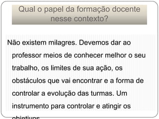 Qual o papel da formação docente
nesse contexto?
Não existem milagres. Devemos dar ao
professor meios de conhecer melhor o seu

trabalho, os limites de sua ação, os
obstáculos que vai encontrar e a forma de

controlar a evolução das turmas. Um
instrumento para controlar e atingir os

 