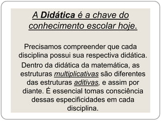 A Didática é a chave do
conhecimento escolar hoje.
Precisamos compreender que cada
disciplina possui sua respectiva didática.
Dentro da didática da matemática, as
estruturas multiplicativas são diferentes
das estruturas aditivas, e assim por
diante. É essencial tomas consciência
dessas especificidades em cada
disciplina.

 