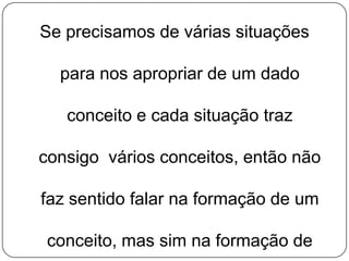 Se precisamos de várias situações

para nos apropriar de um dado
conceito e cada situação traz
consigo vários conceitos, então não
faz sentido falar na formação de um

conceito, mas sim na formação de

 