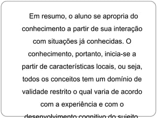 Em resumo, o aluno se apropria do
conhecimento a partir de sua interação
com situações já conhecidas. O
conhecimento, portanto, inicia-se a
partir de características locais, ou seja,
todos os conceitos tem um domínio de
validade restrito o qual varia de acordo
com a experiência e com o

 