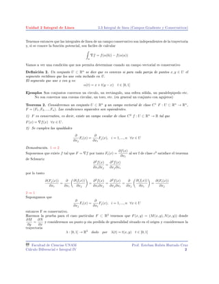 Unidad 2 Integral de Línea 2.3 Integral de linea (Campos Gradiente y Conservativos)
Tenemos entonces que las integrales de linea de un campo conservativo son independientes de la trayectoria
y, si se conoce la función potencial, son faciles de calcular
α
f = f(α(b)) − f(α(a))
Vamos a ver una condición que nos permita determinar cuando un campo vectorial es conservativo
Denición 2. Un conjunto U ⊂ Rn
se dice que es convexo si para cada pareja de puntos x, y ∈ U el
segmento rectilineo que los une esta incluido en U.
El segmento que une x con y es:
α(t) = x + t(y − x) t ∈ [0, 1]
Ejemplos Son conjuntos convexos un circulo, un rectángulo, una esfera sólida, un paralelepipedo etc.
No son convexos una corona circular, un toro, etc. (en general un conjunto con agujeros)
Teorema 2. Consideremos un conjunto U ⊂ Rn
y un campo vectorial de clase C1
F : U ⊂ Rn
→ Rn
,
F = (F1, F2, ..., Fn). Las condiciones siguientes son equivalentes.
1) F es conservativo, es decir, existe un campo escalar de clase C2
f : U ⊂ Rn
→ R tal que
F(x) = f(x) ∀x ∈ U.
2) Se cumplen las igualdades
∂
∂xj
Fi(x) =
∂
∂xi
Fj(x), i = 1, ..., n ∀x ∈ U
Demostración. 1 ⇒ 2
Suponemos que existe f tal que F = f por tanto Fi(x) =
∂f(x)
∂xi
al ser f de clase c2
satisface el teorema
de Schwartz
∂2
f(x)
∂xi∂xj
=
∂2
f(x)
∂xj∂xi
por lo tanto
∂(Fj(x))
∂xi
=
∂
∂xi
∂(f(x))
∂xj
=
∂2
f(x)
∂xi∂xj
=
∂2
f(x)
∂xj∂xi
=
∂
∂xj
∂(f(x))
∂xi
=
∂(Fi(x))
∂xj
2 ⇒ 1
Supongamos que
∂
∂xj
Fi(x) =
∂
∂xi
Fj(x), i = 1, ..., n ∀x ∈ U
entonces F es conservativo.
Haremos la prueba para el caso particular F ⊂ R2
tenemos que F(x, y) = (M(x, y), N(x, y)) donde
∂M
∂y
=
∂N
∂x
y consideremos un punto p sin perdida de generalidad situado en el origen y consideremos la
trayectoria
λ : [0, 1] → R2
dado por λ(t) = t(x, y) t ∈ [0, 1]
Facultad de Ciencias UNAM
Cálculo Diferencial e Integral IV
Prof. Esteban Rubén Hurtado Cruz
2
 