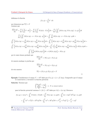 Unidad 2 Integral de Línea 2.3 Integral de linea (Campos Gradiente y Conservativos)
denimos la función
f(x, y) =
λ
F · dλ
por demostrar que f = F
tenemos que
∂f(x, y)
∂x
=
∂
∂x λ
F · dλ =
∂
∂x
1
0
F(λ(t)) · λ (t) dt =
∂
∂x
1
0
([M(tx, ty), N(tx, ty)] · (x, y)) dt
∂
∂x
1
0
(M(tx, ty) · x + N(tx, ty) · y) dt =
1
0
∂
∂x
(M(tx, ty) · x + N(tx, ty) · y)dt =
1
0
M(tx, ty) + x
∂
∂x
M(tx, ty) + y
∂
∂x
N(tx, ty) dt =
1
0
M(tx, ty) + xt
∂
∂x
M(tx, ty) + yt
∂
∂x
N(tx, ty) dt =
1
0
M(tx, ty) + xt
∂
∂x
M(tx, ty) + yt
∂
∂y
M(tx, ty) dt =
1
0
t x
∂
∂x
M(tx, ty) + y
∂
∂y
M(tx, ty) +M(tx, ty)dt =
1
0
d
dt
(t(M(tx, ty))) dt = t(M(tx, ty))|
1
0 = M(x, y)
por lo tanto hemos probado que
∂f(x, y)
∂x
= M(x, y) = F1(x, y)
de manera analoga se prueba que
∂f(x, y)
∂y
= N(x, y) = F2(x, y)
de esta manera
f = (F1(x, y), F2(x, y)) = F
Ejemplo Consideremos el campo F :→ R2
dado por F(x, y) = (x + y2
, 2xy). Compruebe que el campo
es conservativo y encuentre su función potencial.
Salución Tenemos que
∂(x+y2
)
∂y = 2y
∂(2xy)
∂x = 2y
⇒ F es conservativo
para la función potencial tomemos λ : [0, 1] → R2
dada por λ(t) = (tx, ty). Entonces
f(x, y) = intλF =
1
0
F(λ(t)) · λ (t)dt =
1
0
F(tx, ty) · (x, y)dt =
1
0
(tx + (ty)2
, 2t2
xy) · (x, y)dt
=
1
0
tx2
+ t2
y2
x + 2t2
xy2
dt =
1
0
tx2
+ 3t2
xy2
dt = x2 t3
2
+ t3
xy2
|
1
0 =
x2
2
+ xy2
Facultad de Ciencias UNAM
Cálculo Diferencial e Integral IV
Prof. Esteban Rubén Hurtado Cruz
3
 