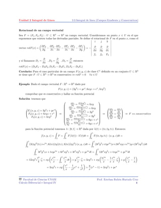 Unidad 2 Integral de Línea 2.3 Integral de linea (Campos Gradiente y Conservativos)
Rotacional de un campo vectorial
Sea F = (F1, F2, F3) : U ⊂ R3
→ R3
un campo vactorial. Consideramos un punto x ∈ U en el que
suponemos que existen todas las derivadas parciales. Se dene el rotacional de F en el punto x, como el
vector rotF(x) =
∂F3
∂y
−
∂F2
∂z
,
∂F3
∂x
−
∂F1
∂z
,
∂F2
∂x
−
∂F1
∂y
= =
i j k
∂
∂x
∂
∂y
∂
∂z
f1 f2 F3
y si llamamos D1 =
∂
∂x
, D2 =
∂
∂y
, D3 =
∂
∂z
entonces
rotF(x) = (D2F3 − D3F2, D1F3 − D3F1, D1F2 − D2F1)
Corolario: Para el caso particular de un campo F(x, y, z) de clase C1
denido en un conjunto U ⊂ R3
se tiene que F : U ⊂ R3
→ R3
es conservativo ⇔ rotF = 0 ∀x ∈ U
Ejemplo Dado el campo vectorial F : R3
→ R3
dado por
F(x, y, z) = (3y2
z + yex
, 6xyz + ex
, 3xy2
)
comprobar que es conservativo y hallar su función potencial
Solución tenemos que


F1(x, y, z) = 3y2
z + yex
F2(x, y, z) = 6xyz + ex
F3(x, y, z) = 3xy2

 ⇒











∂F3
∂y = ∂(3xy2
)
∂y = 6xy
∂F2
∂z = ∂(6xyz+ex
)
∂z = 6xy
∂F3
∂x = ∂(3xy2
)
∂x = 3y2
∂F1
∂z = ∂(3y2+exy
)
∂z = 3y2
∂F2
∂x = ∂(6xyz+ex
)
∂x = 6yz + ex
∂F1
∂y = ∂(3y2
z+ex
)
∂z = 6yz + ex











⇒



∂F3
∂y = ∂F2
∂z
∂F3
∂x = ∂F1
∂z
∂F2
∂x = ∂F1
∂y


 ⇒ F es conservativo
para la función potencial tomemos λ : [0, 1] → R3
dada por λ(t) = (tx, ty, tz). Entonces
f(x, y, z) =
λ
F =
1
0
F(λ(t)) · λ (t)dt =
1
0
F(tx, ty, tz) · (x, y, z)dt =
1
0
(3(ty)2
(tz)+etx
, 6(tx)(ty)(tz), 3(tx)(ty)2
)·(x, y, z)dt =
1
0
(3t3
y2
z+tyetx
)x+(6t3
xyz+etx
)y+(3t3
xy2
z)dt
1
0
3t3
y2
zx + txyetx
+ 6t3
xy2
z + 3t3
xy2
z + yetx
dt =
1
0
12t3
xy2
z + txyetx
+ yetx
dt
= 12xy2
z
t4
4
|
1
0 + xy t
etx
x
−
1
0
etx
x
dt + y
etx
x
|
1
0 = 3xy2
z + xy
tetx
x
−
1
x
etx
x
|
1
0 + y
ex
x
−
1
x
= 3xy2
z + xy
ex
x
−
1
x2
ex
+
1
x2
+
y
x
(ex
− 1) = 3xy2
z + yex
Facultad de Ciencias UNAM
Cálculo Diferencial e Integral IV
Prof. Esteban Rubén Hurtado Cruz
4
 