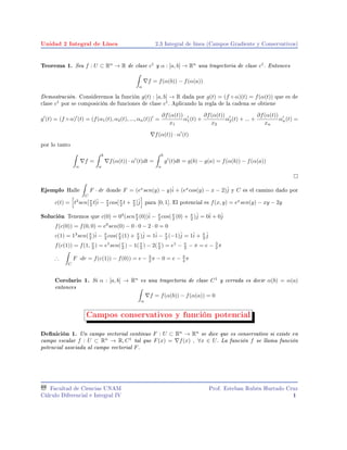 Unidad 2 Integral de Línea 2.3 Integral de linea (Campos Gradiente y Conservativos)
Teorema 1. Sea f : U ⊂ Rn
→ R de clase c1
y α : [a, b] → Rn
una trayectoria de clase c1
. Entonces
α
f = f(α(b)) − f(α(a))
Demostración. Consideremos la función g(t) : [a, b] → R dada por g(t) = (f ◦ α)(t) = f(α(t)) que es de
clase c1
por se composición de funciones de clase c1
. Aplicando la regla de la cadena se obtiene
g (t) = (f ◦ α) (t) = (f(α1(t), α2(t), ..., αn(t)) =
∂f(α(t))
x1
α1(t) +
∂f(α(t))
x2
α2(t) + ... +
∂f(α(t))
xn
αn(t) =
f(α(t)) · α (t)
por lo tanto
α
f =
b
a
f(α(t)) · α (t)dt =
b
a
g (t)dt = g(b) − g(a) = f(α(b)) − f(α(a))
Ejemplo Halle
C
F · dr donde F = (ex
sen(y) − y)ˆi + (ex
cos(y) − x − 2)ˆj y C es el camino dado por
c(t) = t3
sen[π
2 t]ˆi − π
2 cos[π
2 t + π
2 ]ˆj para [0, 1]. El potencial es f(x, y) = ex
sen(y) − xy − 2y
Solución Tenemos que c(0) = 03
(senπ
2 (0))ˆi − π
2 cos(π
2 (0) + π
2 )ˆj = 0ˆi + 0ˆj
f(c(0)) = f(0, 0) = e0
sen(0) − 0 · 0 − 2 · 0 = 0
c(1) = 13
sen(π
2 )ˆi − π
2 cos(π
2 (1) + π
2 )ˆj = 1ˆi − π
2 (−1)ˆj = 1ˆi + π
2
ˆj
f(c(1)) = f(1, π
2 ) = e1
sen(π
2 ) − 1(π
2 ) − 2(π
2 ) = e1
− π
2 − π = e − 3
2 π
∴
C
F ·dr = f(c(1)) − f(0)) = e − 3
2 π − 0 = e − 3
4 π
Corolario 1. Si α : [a, b] → Rn
es una trayectoria de clase C1
y cerrada es decir α(b) = α(a)
entonces
α
f = f(α(b)) − f(α(a)) = 0
Campos conservativos y función potencial
Denición 1. Un campo vectorial continuo F : U ⊂ Rn
→ Rn
se dice que es conservativo si existe en
campo escalar f : U ⊂ Rn
→ R, C1
tal que F(x) = f(x) , ∀x ∈ U. La función f se llama función
potencial asociada al campo vectorial F.
Facultad de Ciencias UNAM
Cálculo Diferencial e Integral IV
Prof. Esteban Rubén Hurtado Cruz
1
 