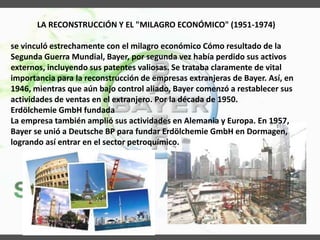 LA RECONSTRUCCIÓN Y EL "MILAGRO ECONÓMICO" (1951-1974)
se vinculó estrechamente con el milagro económico Cómo resultado de la
Segunda Guerra Mundial, Bayer, por segunda vez había perdido sus activos
externos, incluyendo sus patentes valiosas. Se trataba claramente de vital
importancia para la reconstrucción de empresas extranjeras de Bayer. Así, en
1946, mientras que aún bajo control aliado, Bayer comenzó a restablecer sus
actividades de ventas en el extranjero. Por la década de 1950.
Erdölchemie GmbH fundada
La empresa también amplió sus actividades en Alemania y Europa. En 1957,
Bayer se unió a Deutsche BP para fundar Erdölchemie GmbH en Dormagen,
logrando así entrar en el sector petroquímico.
 