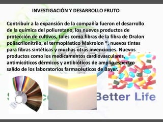 INVESTIGACIÓN Y DESARROLLO FRUTO
Contribuir a la expansión de la compañía fueron el desarrollo
de la química del poliuretano, los nuevos productos de
protección de cultivos, tales como fibras de la fibra de Dralon
poliacrilonitrilo, el termoplástico Makrolon ®, nuevos tintes
para fibras sintéticas y muchas otras invenciones. Nuevos
productos como los medicamentos cardiovasculares,
antimicóticos dérmicos y antibióticos de amplio espectro
salido de los laboratorios farmacéuticos de Bayer.
 
