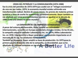 CRISIS DEL PETRÓLEO Y LA CONSOLIDACIÓN (1974-1988)
fue la crisis del petróleo de 1973-1974 que acabó con el "milagro económico"
de una vez por todas. 1974, la economía mundial estaba sufriendo una
transformación radical. Dentro de pocos meses, los precios de materias primas
químicas a base de aceite ha aumentado astronómicamente. Bayer también se
vio afectada por estos acontecimientos. La crisis se agudizó en la década de
1980 como una severa recesión mundial
LA EXPANSIÓN DE LAS EMPRESAS EXTRANJERAS
A pesar del entorno desfavorable, Bayer amplió sus actividades
internacionales, se centra en Europa occidental y Estados Unidos. En los EE.UU.,
la compañía adquirió cortador Laboratories Inc. en 1974 y Miles Laboratories
Inc. en 1978. Esto permitió a Bayer para ganar una posición importante en el
mercado de EE.UU. los productos farmacéuticos.
También en Alemania, Bayer amplió su base de producción. En 1973 puso la
primera piedra de quinto sitio de la compañía, en Brunsbüttel, que se ha
ampliado de manera constante en los años que siguieron.
 