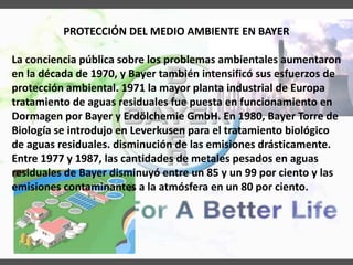 PROTECCIÓN DEL MEDIO AMBIENTE EN BAYER
La conciencia pública sobre los problemas ambientales aumentaron
en la década de 1970, y Bayer también intensificó sus esfuerzos de
protección ambiental. 1971 la mayor planta industrial de Europa
tratamiento de aguas residuales fue puesta en funcionamiento en
Dormagen por Bayer y Erdölchemie GmbH. En 1980, Bayer Torre de
Biología se introdujo en Leverkusen para el tratamiento biológico
de aguas residuales. disminución de las emisiones drásticamente.
Entre 1977 y 1987, las cantidades de metales pesados ​​en aguas
residuales de Bayer disminuyó entre un 85 y un 99 por ciento y las
emisiones contaminantes a la atmósfera en un 80 por ciento.
 
