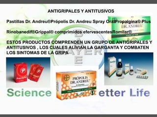 ANTIGRIPALES Y ANTITUSIVOS
Pastillas Dr. Andreu®Própolis Dr. Andreu Spray OralPropalgina® Plus
Rinobanedif®Grippal® comprimidos efervescentesRomilar®
ESTOS PRODUCTOS COMPRENDEN UN GRUPO DE ANTIGRIPALES Y
ANTITUSIVOS , LOS CUALES ALIVIAN LA GARGANTA Y COMBATEN
LOS SINTOMAS DE LA GRIPA
 