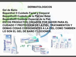 DERMATOLOGICOS
Gel de Baño
Bepanthol ® Cuidado Facial y Corporal
Bepanthol® Cuidado de la Piel del Bebé
Bepanthol® Cuidado Especial de la Piel
ESTOS PRODUCTOS CREADOS POR BAYER PARA EL
CUIDADO Y PROTECCION DE LA PIEL ,TRATAMIENTOS Y
DEMAS COSAS CORSENIENTES A LA PIEL COMO TAMBIEN
LO SON EL GEL DE BAÑO Y LOCIONES.
 