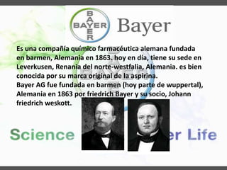 Es una compañía químico farmacéutica alemana fundada
en barmen, Alemania en 1863. hoy en día, tiene su sede en
Leverkusen, Renania del norte-westfalia, Alemania. es bien
conocida por su marca original de la aspirina.
Bayer AG fue fundada en barmen (hoy parte de wuppertal),
Alemania en 1863 por friedrich Bayer y su socio, Johann
friedrich weskott.
 