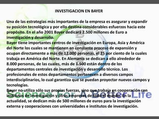 INVESTIGACION EN BAYER
Una de las estrategias más importantes de la empresa es asegurar y expandir
su posición tecnológica y por ello destina considerables esfuerzos hacia este
propósito. En el año 2001 Bayer dedicará 2.500 millones de Euro a
investigación y desarrollo.
Bayer tiene importantes centros de investigación en Europa, Asia y América
del Norte los cuales se mantienen en constante proceso de expansión y
ocupan directamente a más de 12.000 personas, el 25 por ciento de la cuales
trabaja en América del Norte. En Alemania se dedican a ello alrededor de
8.000 personas, de las cuales, más de 1.500 están dentro de los
departamentos centrales de investigación y desarrollo técnico. Los
profesionales de estos departamentos pertenecen a diversos campos
interdisciplinarios, lo cual garantiza que se puedan proyectar nuevos campos y
tecnologías.
Bayer no utiliza sólo sus propias fuerzas, sino que trabaja en cooperación con
institutos de investigación y otras empresas de todo el mundo. En la
actualidad, se dedican más de 500 millones de euros para la investigación
externa y cooperaciones con universidades e institutos de investigación.
 