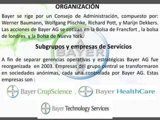 ORGANIZACIÓN
Subgrupos y empresas de Servicios
A fin de separar gerencias operativas y estratégicas Bayer AG fue
reorganizada en 2003. Empresas del grupo central se transformaron
en sociedades anónimas, cada una controlada por Bayer AG. Estas
empresas son :
Bayer se rige por un Consejo de Administración, compuesto por:
Werner Baumann, Wolfgang Plischke, Richard Pott, y Marijn Dekkers.
Las acciones de Bayer AG se cotizan en la Bolsa de Francfort , la bolsa
de londres y la Bolsa de Nueva York.
 