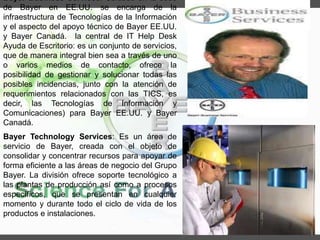 Bayer Business Services: Ubicado en la sede
de Bayer en EE.UU. se encarga de la
infraestructura de Tecnologías de la Información
y el aspecto del apoyo técnico de Bayer EE.UU.
y Bayer Canadá. la central de IT Help Desk
Ayuda de Escritorio: es un conjunto de servicios,
que de manera integral bien sea a través de uno
o varios medios de contacto, ofrece la
posibilidad de gestionar y solucionar todas las
posibles incidencias, junto con la atención de
requerimientos relacionados con las TICS, es
decir, las Tecnologías de Información y
Comunicaciones) para Bayer EE.UU. y Bayer
Canadá.
Bayer Technology Services: Es un área de
servicio de Bayer, creada con el objeto de
consolidar y concentrar recursos para apoyar de
forma eficiente a las áreas de negocio del Grupo
Bayer. La división ofrece soporte tecnológico a
las plantas de producción así como a procesos
específicos, que se presentan en cualquier
momento y durante todo el ciclo de vida de los
productos e instalaciones.
 