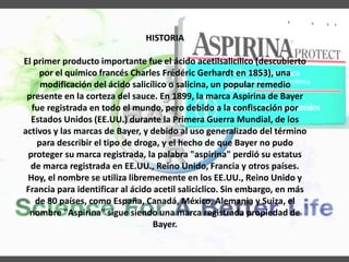 HISTORIA
El primer producto importante fue el ácido acetilsalicílico (descubierto
por el químico francés Charles Frédéric Gerhardt en 1853), una
modificación del ácido salicílico o salicina, un popular remedio
presente en la corteza del sauce. En 1899, la marca Aspirina de Bayer
fue registrada en todo el mundo, pero debido a la confiscación por
Estados Unidos (EE.UU.) durante la Primera Guerra Mundial, de los
activos y las marcas de Bayer, y debido al uso generalizado del término
para describir el tipo de droga, y el hecho de que Bayer no pudo
proteger su marca registrada, la palabra "aspirina" perdió su estatus
de marca registrada en EE.UU., Reino Unido, Francia y otros países.
Hoy, el nombre se utiliza librememente en los EE.UU., Reino Unido y
Francia para identificar al ácido acetil salicíclico. Sin embargo, en más
de 80 países, como España, Canadá, México, Alemania y Suiza, el
nombre "Aspirina" sigue siendo una marca registrada propiedad de
Bayer.
 
