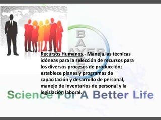 Recursos Humanos.- Maneja las técnicas
idóneas para la selección de recursos para
los diversos procesos de producción;
establece planes y programas de
capacitación y desarrollo de personal,
manejo de inventarios de personal y la
legislación laboral.
 